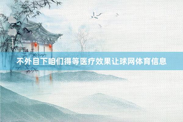 不外目下咱们得等医疗效果让球网体育信息