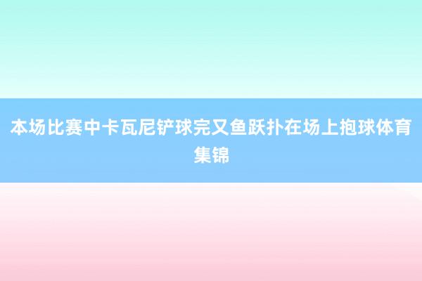 本场比赛中卡瓦尼铲球完又鱼跃扑在场上抱球体育集锦