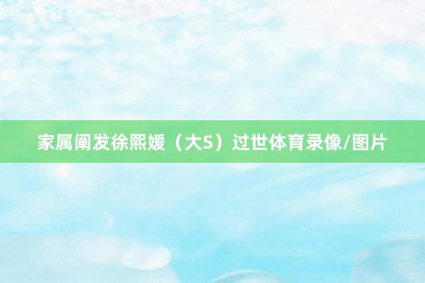 家属阐发徐熙媛（大S）过世体育录像/图片