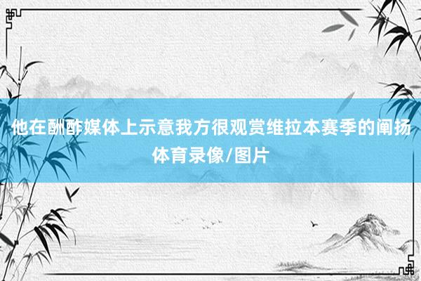 他在酬酢媒体上示意我方很观赏维拉本赛季的阐扬体育录像/图片