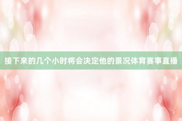 接下来的几个小时将会决定他的景况体育赛事直播