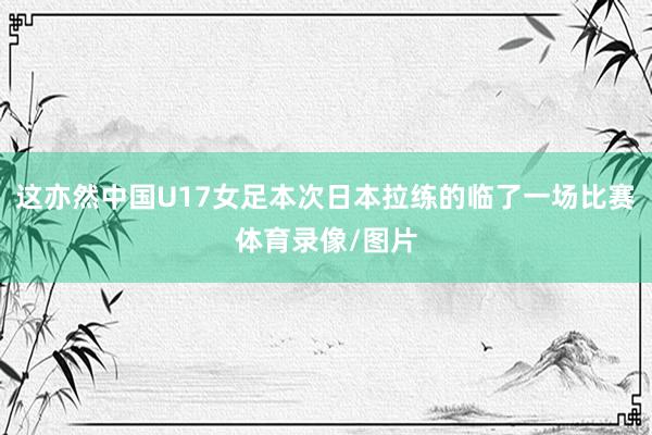 这亦然中国U17女足本次日本拉练的临了一场比赛体育录像/图片