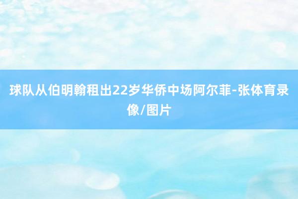球队从伯明翰租出22岁华侨中场阿尔菲-张体育录像/图片