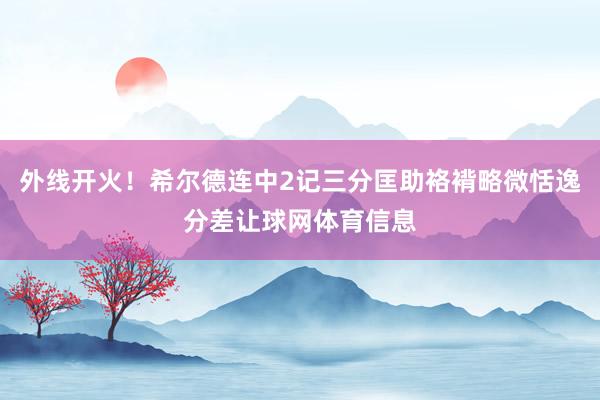 外线开火！希尔德连中2记三分匡助袼褙略微恬逸分差让球网体育信息