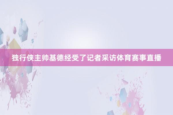 独行侠主帅基德经受了记者采访体育赛事直播