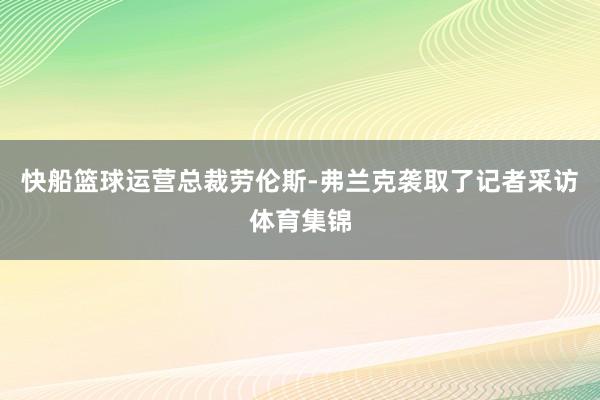 快船篮球运营总裁劳伦斯-弗兰克袭取了记者采访体育集锦
