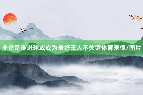 非论是谁进球或成为最好王人不关键体育录像/图片