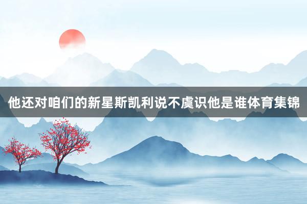 他还对咱们的新星斯凯利说不虞识他是谁体育集锦