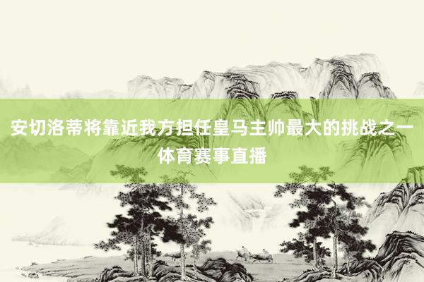 安切洛蒂将靠近我方担任皇马主帅最大的挑战之一体育赛事直播