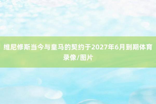 维尼修斯当今与皇马的契约于2027年6月到期体育录像/图片