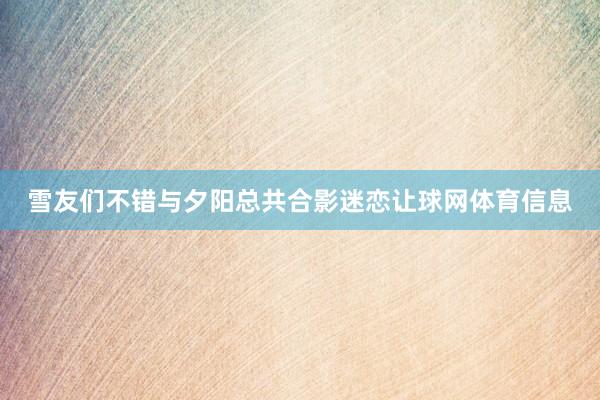 雪友们不错与夕阳总共合影迷恋让球网体育信息