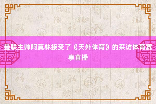 曼联主帅阿莫林接受了《天外体育》的采访体育赛事直播