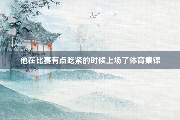 他在比赛有点吃紧的时候上场了体育集锦