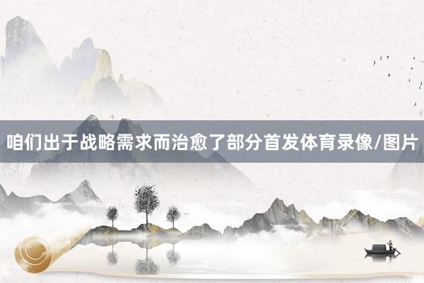 咱们出于战略需求而治愈了部分首发体育录像/图片
