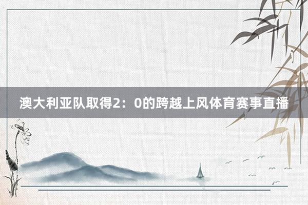 澳大利亚队取得2：0的跨越上风体育赛事直播