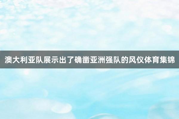 澳大利亚队展示出了确凿亚洲强队的风仪体育集锦