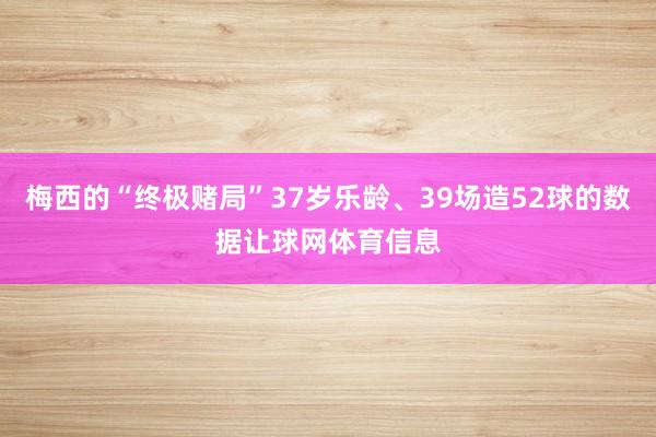 梅西的“终极赌局”37岁乐龄、39场造52球的数据让球网体育信息