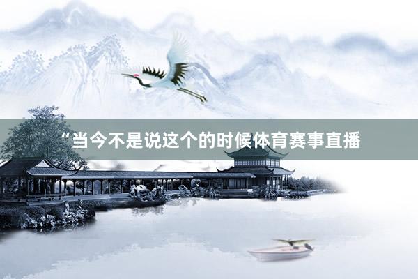 “当今不是说这个的时候体育赛事直播