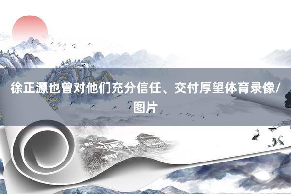 徐正源也曾对他们充分信任、交付厚望体育录像/图片