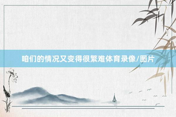 咱们的情况又变得很繁难体育录像/图片