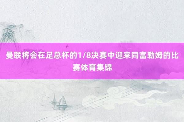 曼联将会在足总杯的1/8决赛中迎来同富勒姆的比赛体育集锦