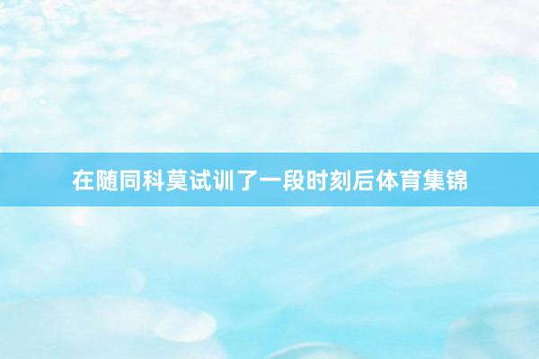在随同科莫试训了一段时刻后体育集锦
