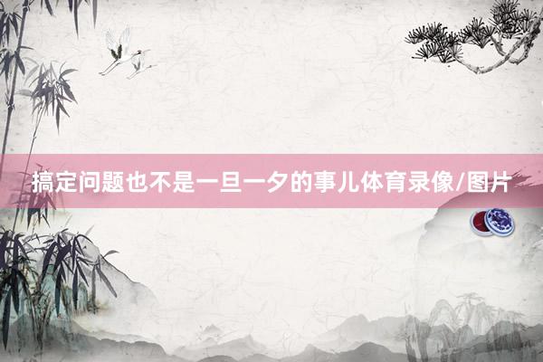 搞定问题也不是一旦一夕的事儿体育录像/图片