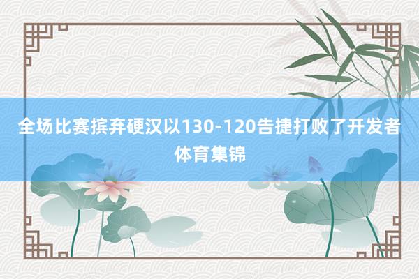 全场比赛摈弃硬汉以130-120告捷打败了开发者体育集锦