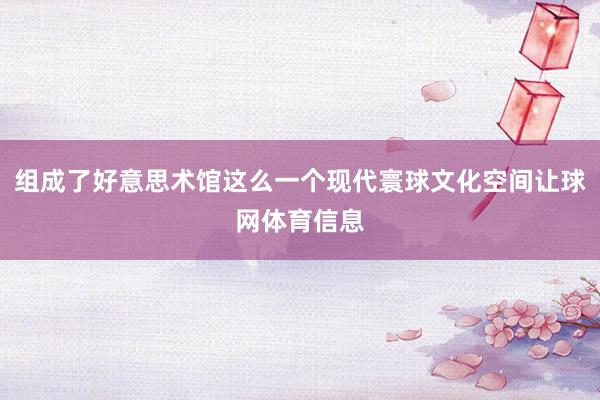 组成了好意思术馆这么一个现代寰球文化空间让球网体育信息