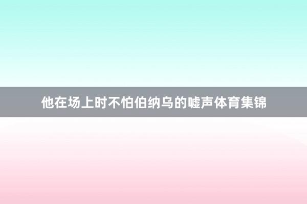 他在场上时不怕伯纳乌的嘘声体育集锦