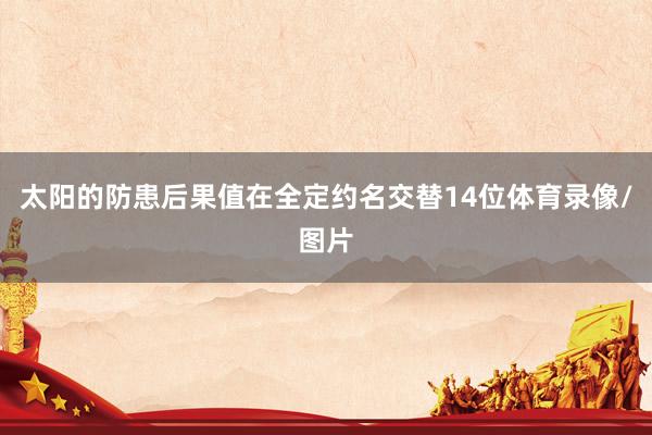 太阳的防患后果值在全定约名交替14位体育录像/图片