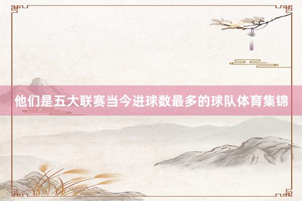 他们是五大联赛当今进球数最多的球队体育集锦