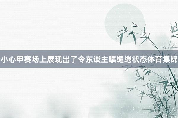 小心甲赛场上展现出了令东谈主瞩缱绻状态体育集锦