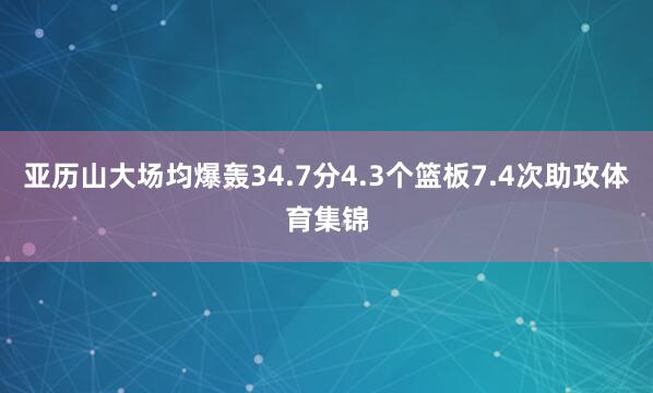 亚历山大场均爆轰34.7分4.3个篮板7.4次助攻体育集锦