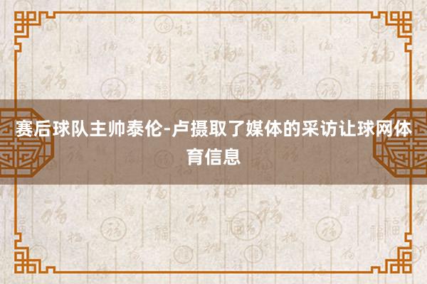 赛后球队主帅泰伦-卢摄取了媒体的采访让球网体育信息