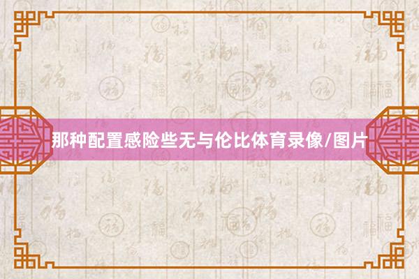 那种配置感险些无与伦比体育录像/图片