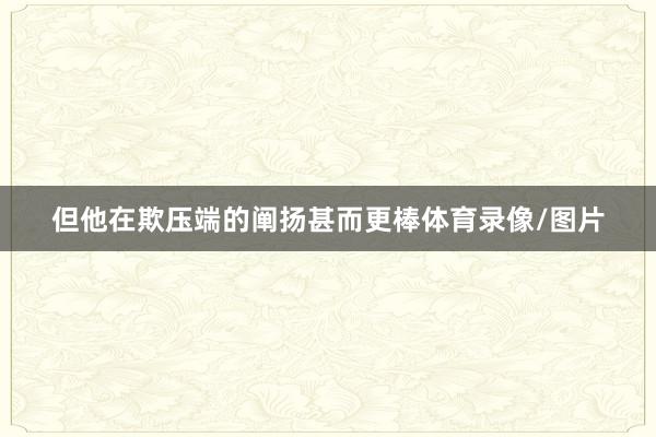 但他在欺压端的阐扬甚而更棒体育录像/图片