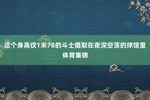这个身高仅1米78的斗士摄取在夜深空荡的球馆里体育集锦