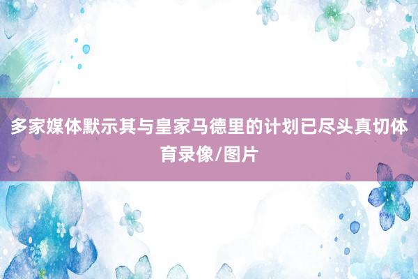 多家媒体默示其与皇家马德里的计划已尽头真切体育录像/图片