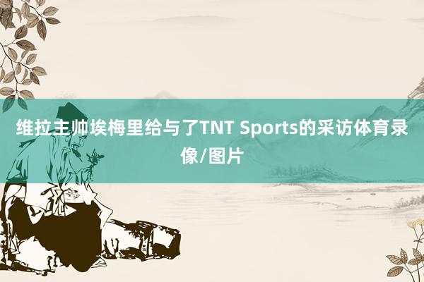 维拉主帅埃梅里给与了TNT Sports的采访体育录像/图片