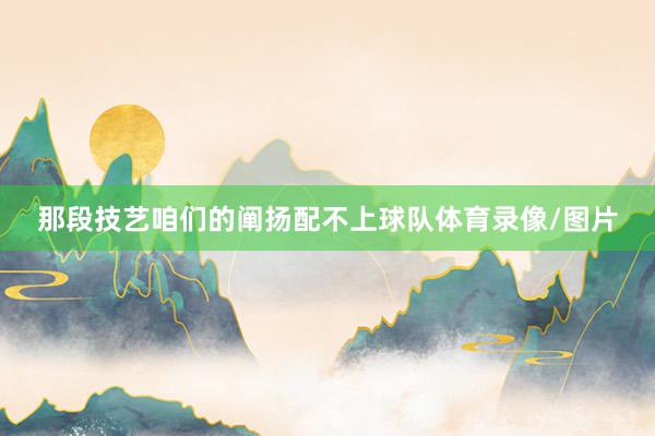 那段技艺咱们的阐扬配不上球队体育录像/图片