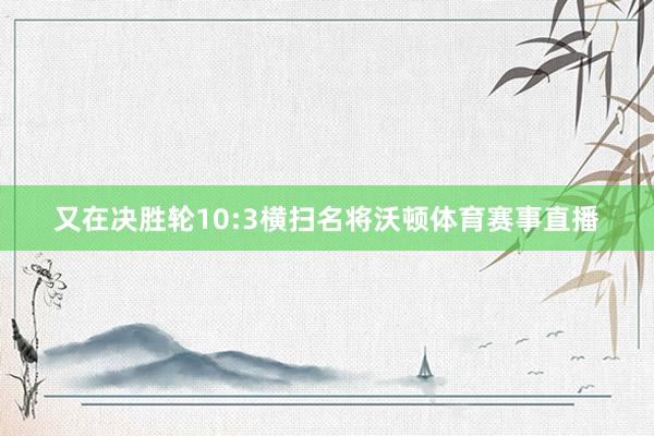 又在决胜轮10:3横扫名将沃顿体育赛事直播