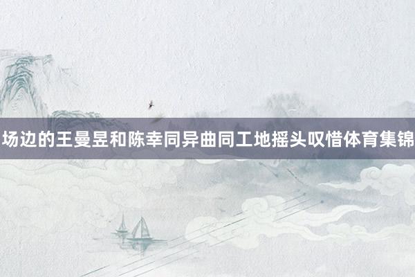 场边的王曼昱和陈幸同异曲同工地摇头叹惜体育集锦