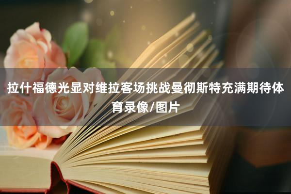 拉什福德光显对维拉客场挑战曼彻斯特充满期待体育录像/图片