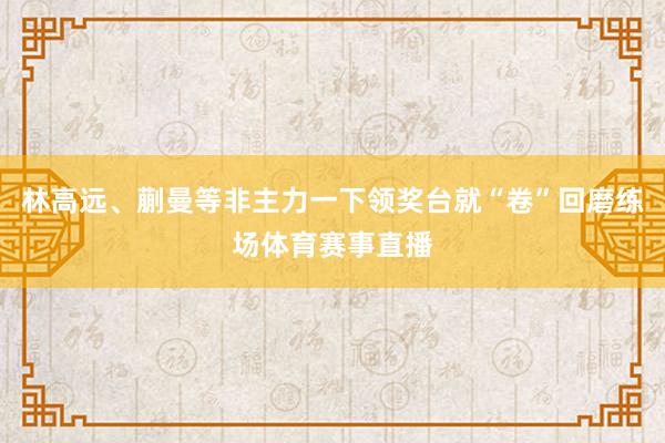 林高远、蒯曼等非主力一下领奖台就“卷”回磨练场体育赛事直播