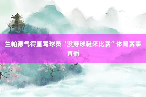 兰帕德气得直骂球员“没穿球鞋来比赛”体育赛事直播