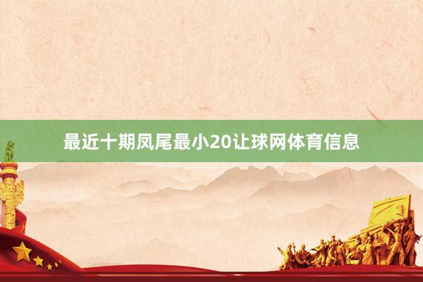最近十期凤尾最小20让球网体育信息