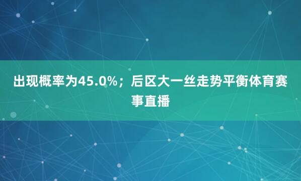 出现概率为45.0%；后区大一丝走势平衡体育赛事直播