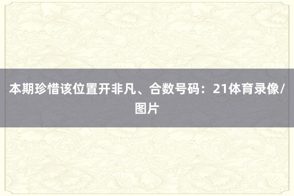 本期珍惜该位置开非凡、合数号码：21体育录像/图片