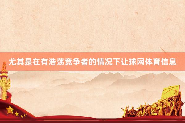 尤其是在有浩荡竞争者的情况下让球网体育信息